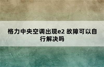 格力中央空调出现e2 故障可以自行解决吗